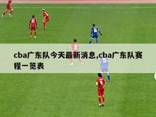 cba广东队今天最新消息,cba广东队赛程一览表